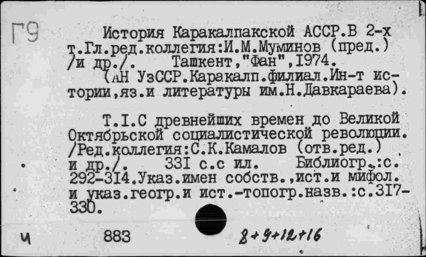 ﻿rs
История Каракалпакской АССР.В 2-х т.Гл.ред.коллегия:И.М.Муминов (пред. ) /и др./.	Ташкент,"Фан",1974.
ТлН У зССР. Кара. калп. филиал. Ин-т истории,яз.и литературы им.Н.Давкараева).
T.I.C древнейших времен до Великой Октябрьской социалистической революции. /Ред. коллегия: С. К. Камалов (отв.ред.) , и др./.	331 с.с ил. Библиогр„:с.
292-314.Указ.имен собств.,ист.и мифол. и указ.геогр.и ист.-топогр.назв.:с.ЗІ7-

883